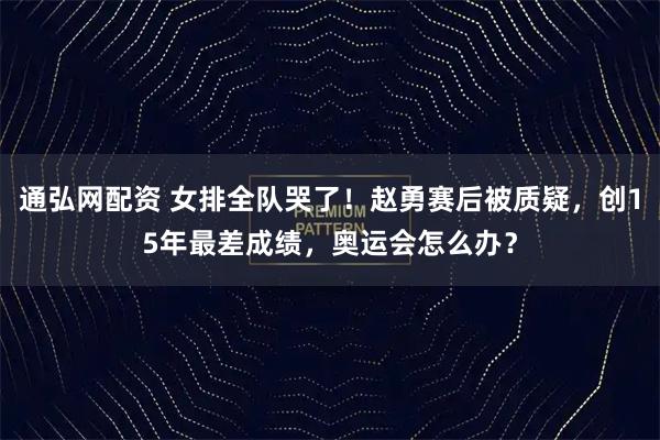 通弘网配资 女排全队哭了！赵勇赛后被质疑，创15年最差成绩，奥运会怎么办？
