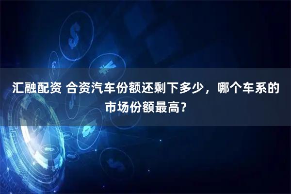 汇融配资 合资汽车份额还剩下多少，哪个车系的市场份额最高？