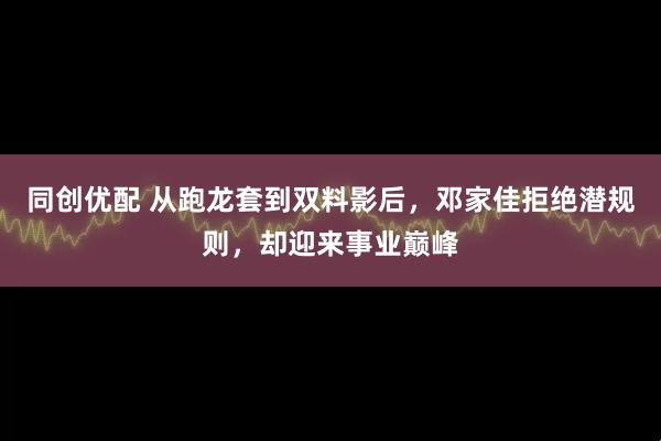 同创优配 从跑龙套到双料影后，邓家佳拒绝潜规则，却迎来事业巅峰