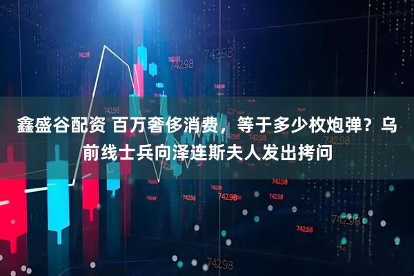 鑫盛谷配资 百万奢侈消费，等于多少枚炮弹？乌前线士兵向泽连斯夫人发出拷问