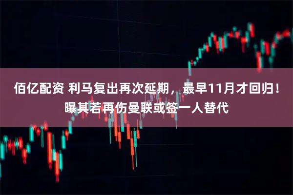 佰亿配资 利马复出再次延期，最早11月才回归！曝其若再伤曼联或签一人替代