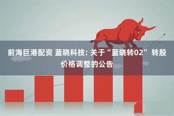 前海巨港配资 蓝晓科技: 关于“蓝晓转02” 转股价格调整的公告