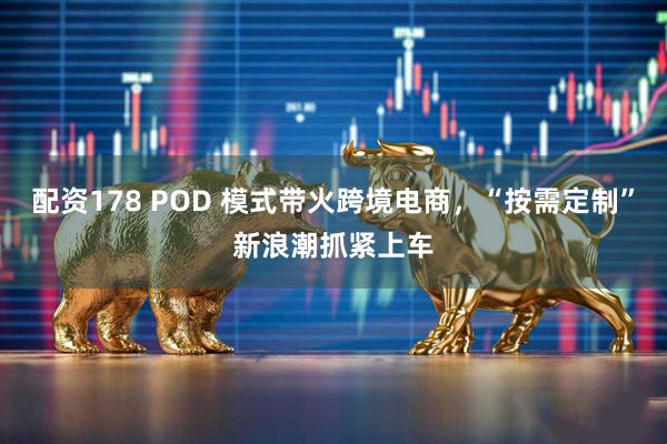 配资178 POD 模式带火跨境电商，“按需定制”新浪潮抓紧上车