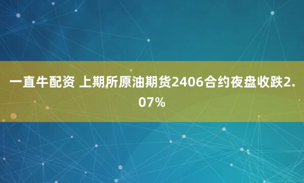 一直牛配资 上期所原油期货2406合约夜盘收跌2.07%