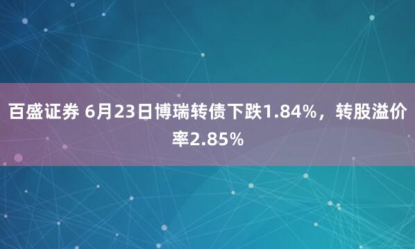 百盛证券 6月23日博瑞转债下跌1.84%，转股溢价率2.85%