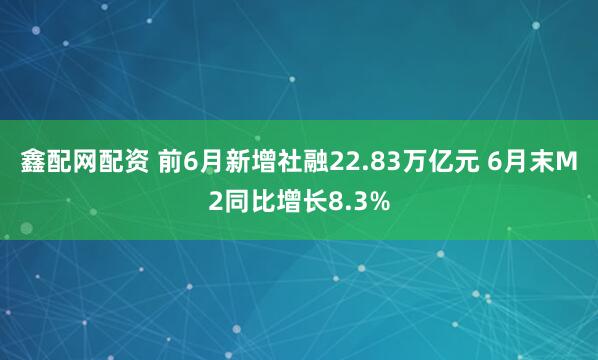 鑫配网配资 前6月新增社融22.83万亿元 6月末M2同比增长8.3%