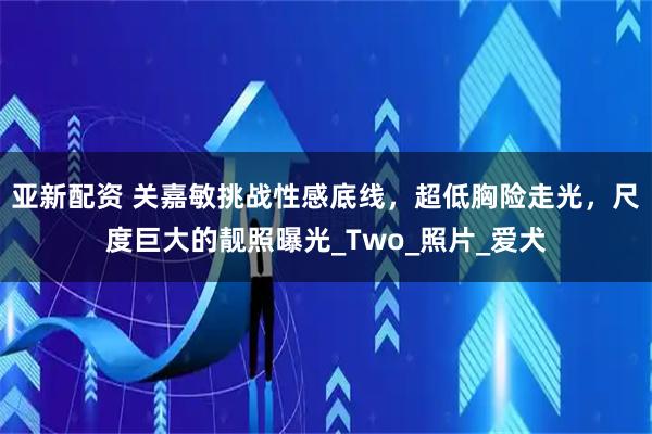 亚新配资 关嘉敏挑战性感底线，超低胸险走光，尺度巨大的靓照曝光_Two_照片_爱犬