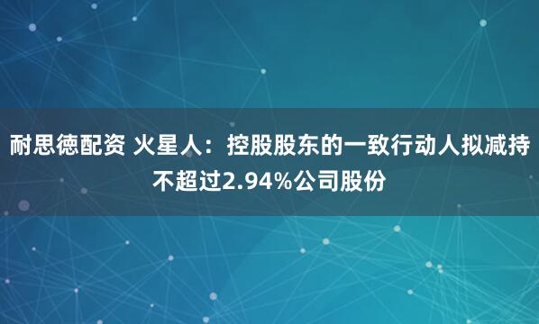 耐思徳配资 火星人：控股股东的一致行动人拟减持不超过2.94%公司股份
