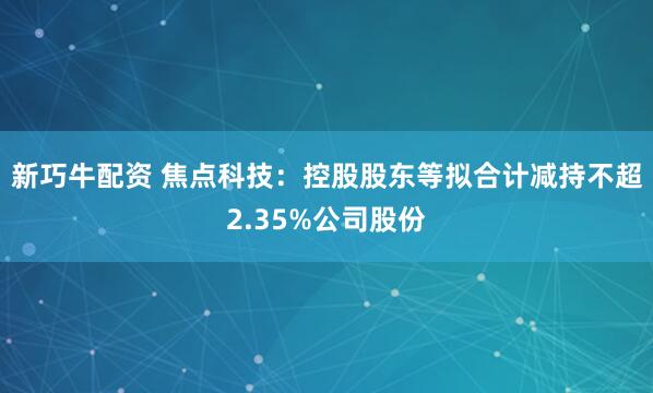 新巧牛配资 焦点科技：控股股东等拟合计减持不超2.35%公司股份