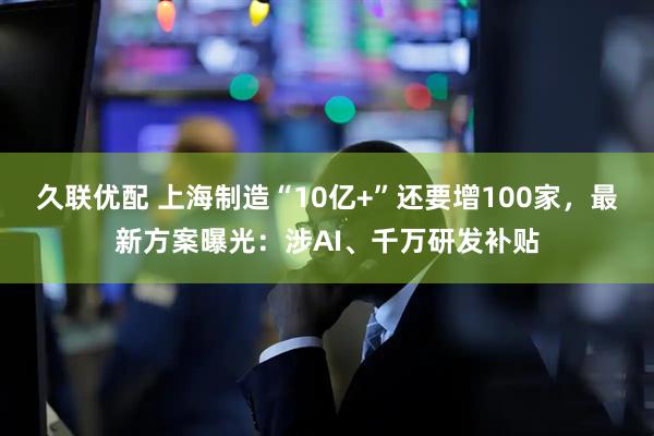 久联优配 上海制造“10亿+”还要增100家，最新方案曝光：涉AI、千万研发补贴