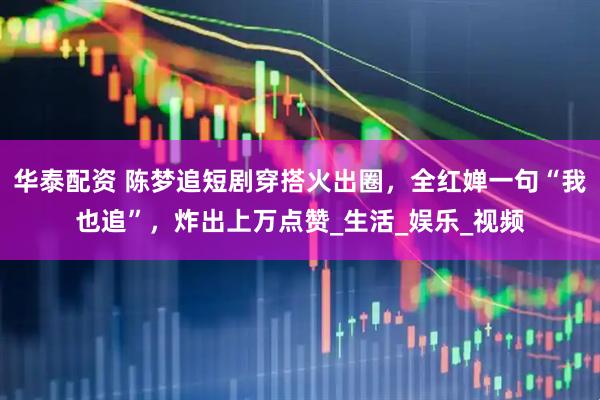 华泰配资 陈梦追短剧穿搭火出圈，全红婵一句“我也追”，炸出上万点赞_生活_娱乐_视频