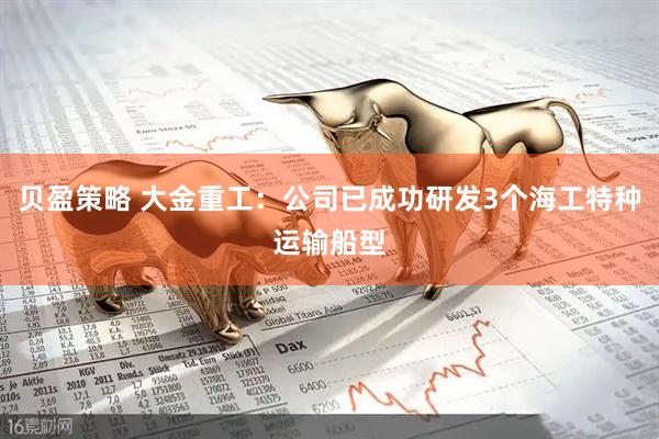贝盈策略 大金重工:公司已成功研发3个海工特种运输船型