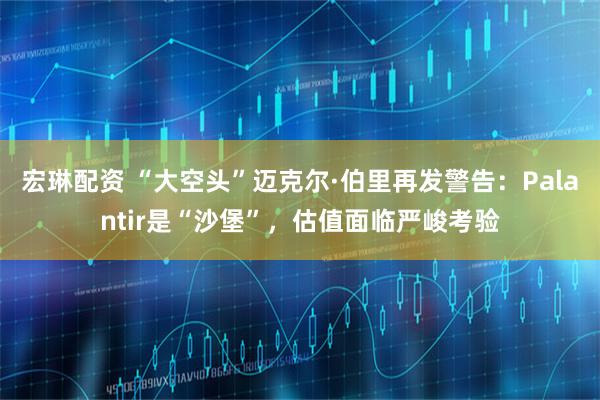 宏琳配资 “大空头”迈克尔·伯里再发警告：Palantir是“沙堡”，估值面临严峻考验