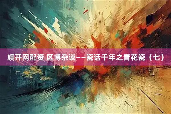 旗开网配资 区博杂谈——瓷话千年之青花瓷（七）