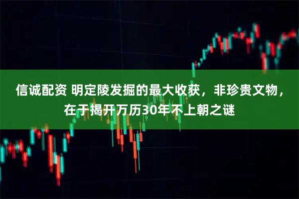 信诚配资 明定陵发掘的最大收获，非珍贵文物，在于揭开万历30年不上朝之谜