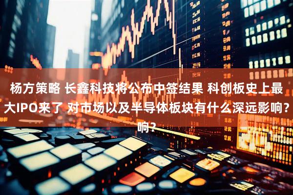 杨方策略 长鑫科技将公布中签结果 科创板史上最大IPO来了 对市场以及半导体板块有什么深远影响？