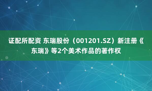 证配所配资 东瑞股份（001201.SZ）新注册《东瑞》等2个美术作品的著作权