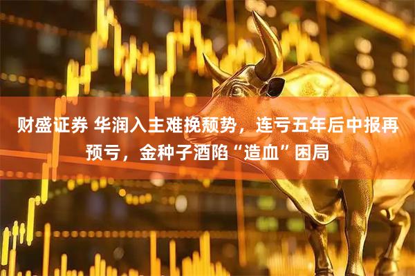 财盛证券 华润入主难挽颓势，连亏五年后中报再预亏，金种子酒陷“造血”困局
